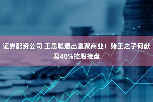 证券配资公司 王思聪退出寰聚商业！赌王之子何猷君40%控股接盘