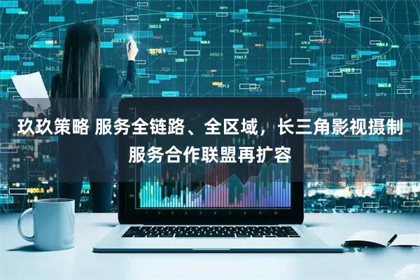玖玖策略 服务全链路、全区域，长三角影视摄制服务合作联盟再扩容