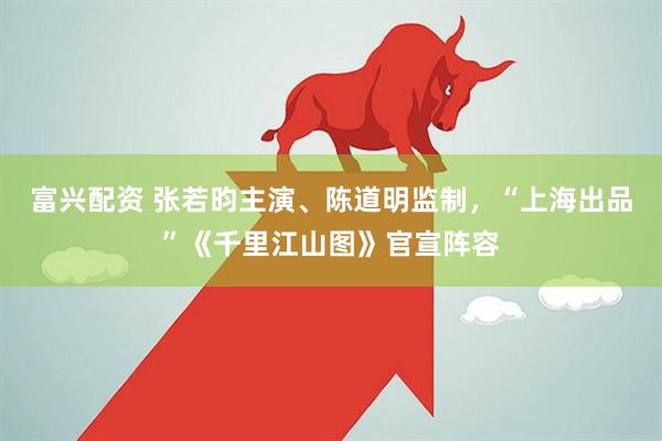 富兴配资 张若昀主演、陈道明监制，“上海出品”《千里江山图》官宣阵容