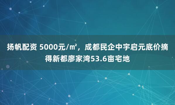 扬帆配资 5000元/㎡，成都民企中宇启元底价摘得新都廖家湾53.6亩宅地