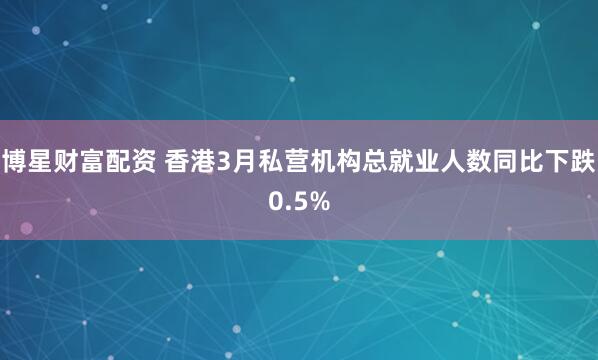 博星财富配资 香港3月私营机构总就业人数同比下跌0.5%
