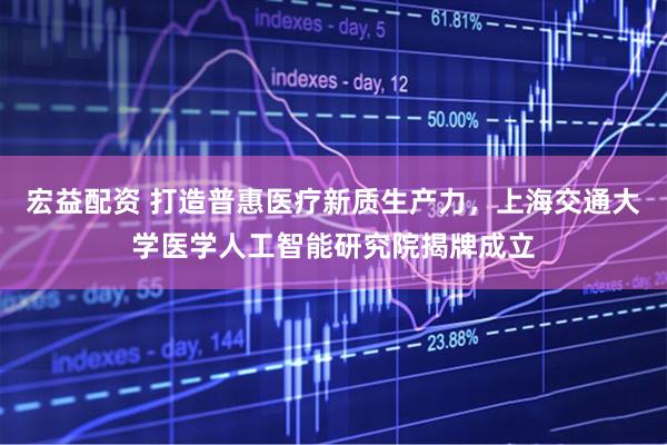 宏益配资 打造普惠医疗新质生产力，上海交通大学医学人工智能研究院揭牌成立
