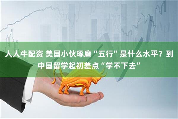 人人牛配资 美国小伙琢磨“五行”是什么水平？到中国留学起初差点“学不下去”