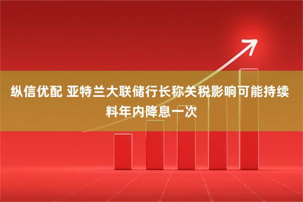 纵信优配 亚特兰大联储行长称关税影响可能持续 料年内降息一次