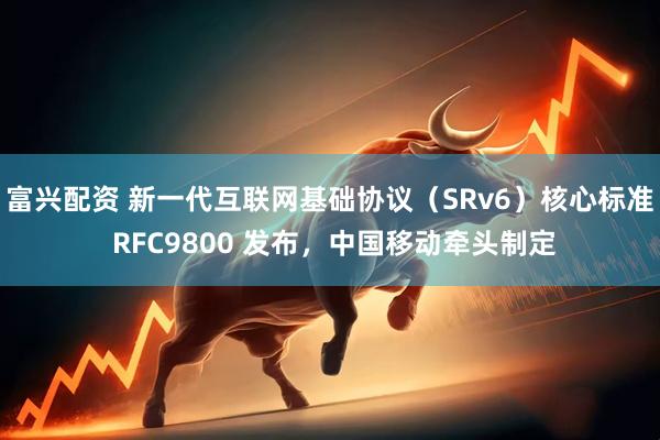 富兴配资 新一代互联网基础协议（SRv6）核心标准 RFC9800 发布，中国移动牵头制定