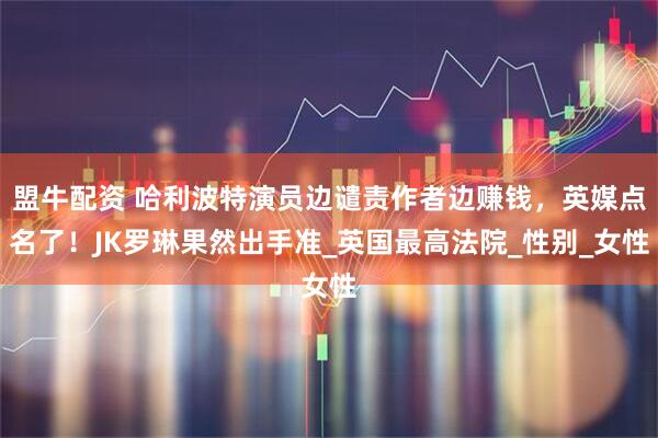 盟牛配资 哈利波特演员边谴责作者边赚钱，英媒点名了！JK罗琳果然出手准_英国最高法院_性别_女性