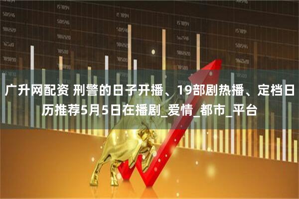 广升网配资 刑警的日子开播、19部剧热播、定档日历推荐5月5日在播剧_爱情_都市_平台