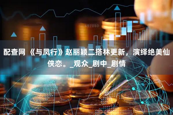 配查网 《与凤行》赵丽颖二搭林更新，演绎绝美仙侠恋。_观众_剧中_剧情