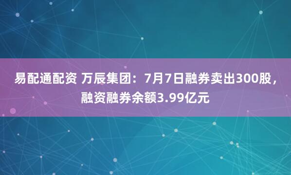 易配通配资 万辰集团：7月7日融券卖出300股，融资融券余额3.99亿元