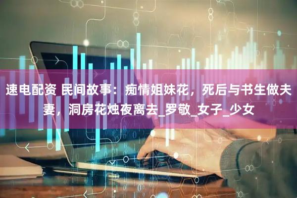 速电配资 民间故事：痴情姐妹花，死后与书生做夫妻，洞房花烛夜离去_罗敬_女子_少女