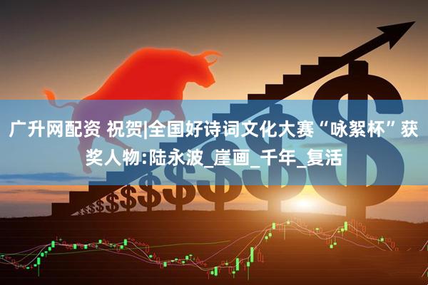 广升网配资 祝贺|全国好诗词文化大赛“咏絮杯”获奖人物:陆永波_崖画_千年_复活