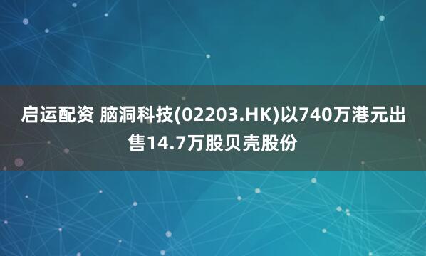 启运配资 脑洞科技(02203.HK)以740万港元出售14.7万股贝壳股份