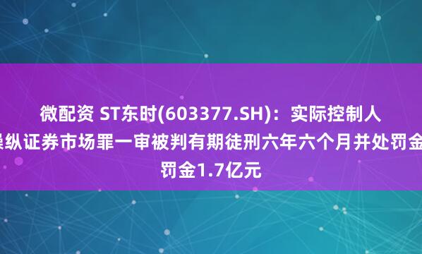 微配资 ST东时(603377.SH)：实际控制人徐雄因操纵证券市场罪一审被判有期徒刑六年六个月并处罚金1.7亿元
