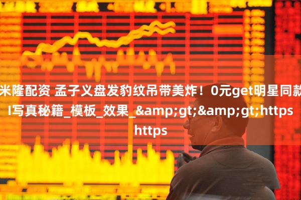 可米隆配资 孟子义盘发豹纹吊带美炸！0元get明星同款AI写真秘籍_模板_效果_&gt;&gt;https