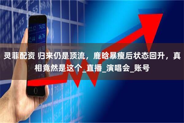 灵菲配资 归来仍是顶流，鹿晗暴瘦后状态回升，真相竟然是这个_直播_演唱会_账号