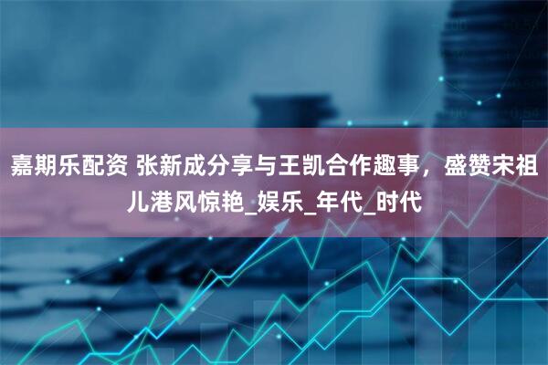 嘉期乐配资 张新成分享与王凯合作趣事，盛赞宋祖儿港风惊艳_娱乐_年代_时代