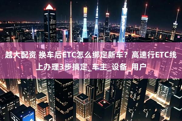 越大配资 换车后ETC怎么绑定新车？高速行ETC线上办理3步搞定_车主_设备_用户