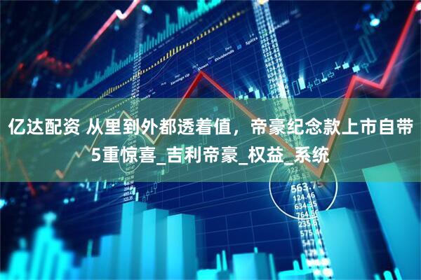 亿达配资 从里到外都透着值，帝豪纪念款上市自带5重惊喜_吉利帝豪_权益_系统
