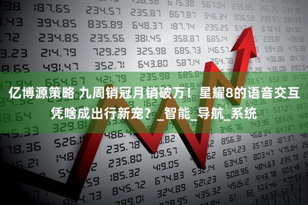 亿博源策略 九周销冠月销破万！星耀8的语音交互凭啥成出行新宠？_智能_导航_系统