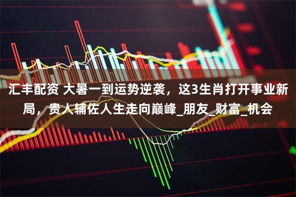 汇丰配资 大暑一到运势逆袭，这3生肖打开事业新局，贵人辅佐人生走向巅峰_朋友_财富_机会