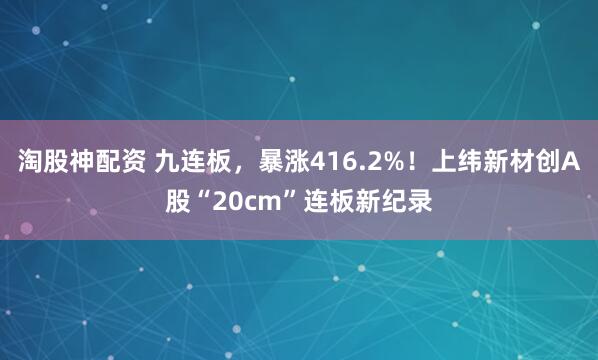 淘股神配资 九连板，暴涨416.2%！上纬新材创A股“20cm”连板新纪录