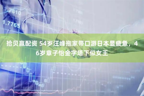 拾贝赢配资 54岁汪峰拖家带口游日本显疲惫，46岁章子怡金字塔下似女王