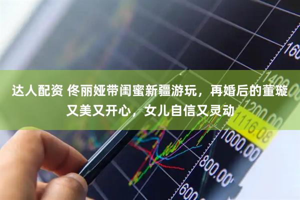 达人配资 佟丽娅带闺蜜新疆游玩，再婚后的董璇又美又开心，女儿自信又灵动