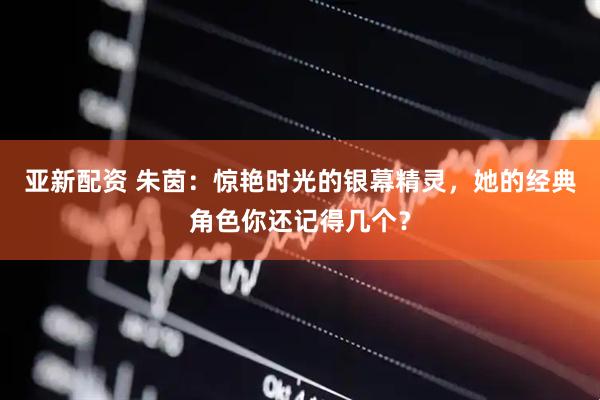 亚新配资 朱茵：惊艳时光的银幕精灵，她的经典角色你还记得几个？