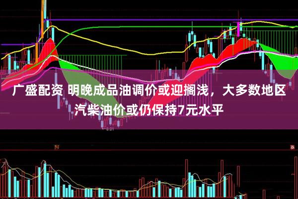 广盛配资 明晚成品油调价或迎搁浅，大多数地区汽柴油价或仍保持7元水平