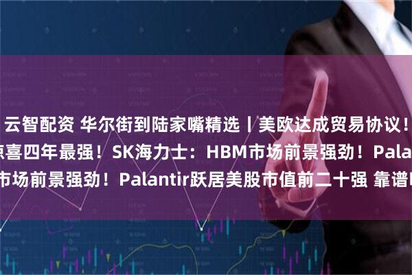云智配资 华尔街到陆家嘴精选丨美欧达成贸易协议！美股财报亮点：营收惊喜四年最强！SK海力士：HBM市场前景强劲！Palantir跃居美股市值前二十强 靠谱吗？