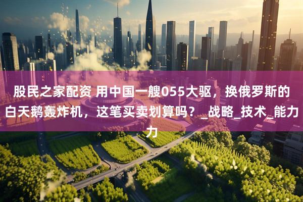 股民之家配资 用中国一艘055大驱，换俄罗斯的白天鹅轰炸机，这笔买卖划算吗？_战略_技术_能力