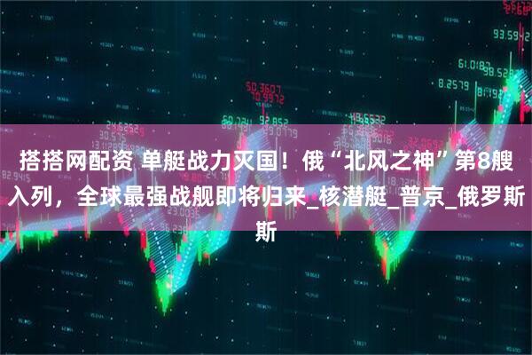 搭搭网配资 单艇战力灭国！俄“北风之神”第8艘入列，全球最强战舰即将归来_核潜艇_普京_俄罗斯