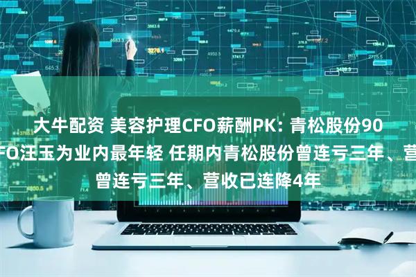 大牛配资 美容护理CFO薪酬PK: 青松股份90年百万年薪CFO汪玉为业内最年轻 任期内青松股份曾连亏三年、营收已连降4年