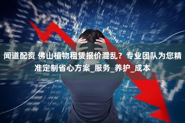 闻道配资 佛山植物租赁报价混乱？专业团队为您精准定制省心方案_服务_养护_成本