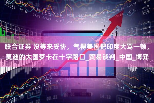 联合证券 没等来妥协，气得美国把印度大骂一顿，莫迪的大国梦卡在十字路口_贸易谈判_中国_博弈
